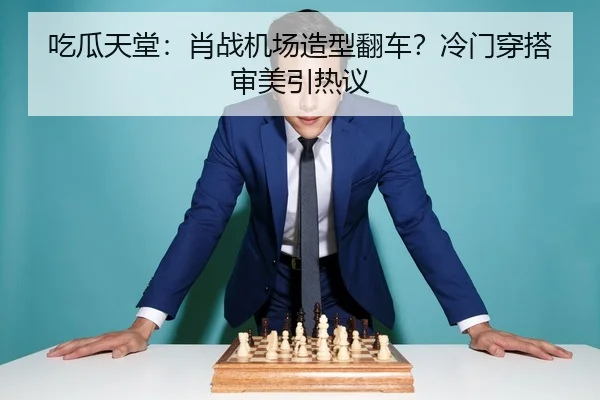 吃瓜天堂：肖战机场造型翻车？冷门穿搭审美引热议